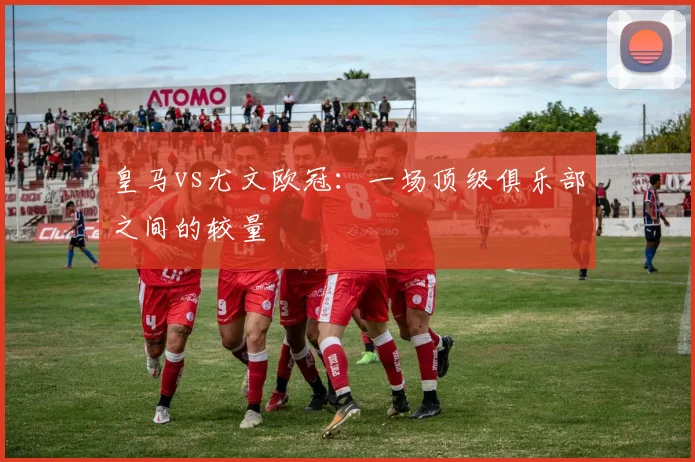 皇马vs尤文欧冠：一场顶级俱乐部之间的较量