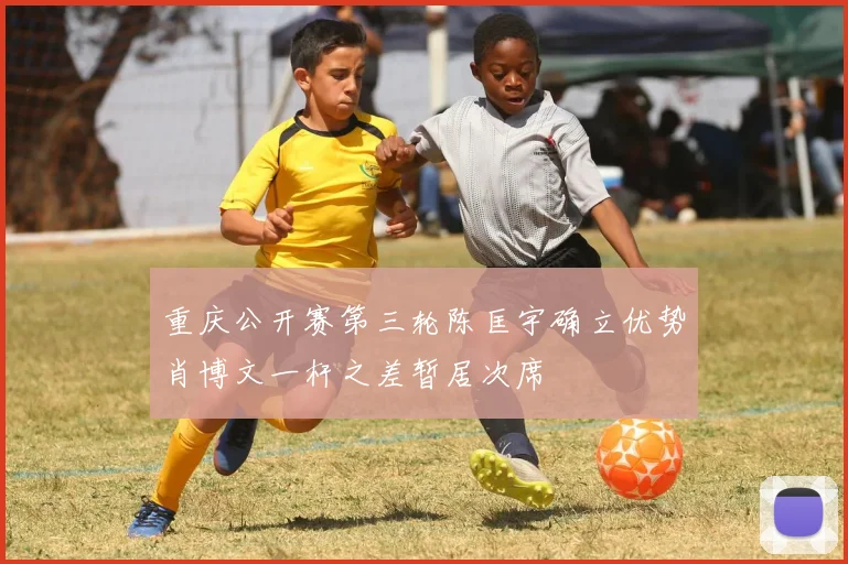 重庆公开赛第三轮陈匡宇确立优势肖博文一杆之差暂居次席